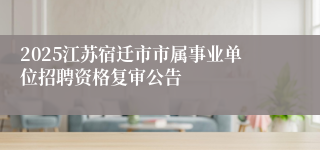 2025江苏宿迁市市属事业单位招聘资格复审公告