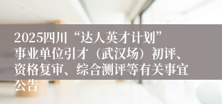 2025四川“达人英才计划”事业单位引才（武汉场）初评、资格复审、综合测评等有关事宜公告