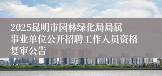 2025昆明市园林绿化局局属事业单位公开招聘工作人员资格复审公告