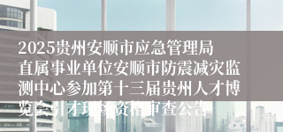 2025贵州安顺市应急管理局直属事业单位安顺市防震减灾监测中心参加第十三届贵州人才博览会引才现场资格审查公告                                                                                2025-05-15