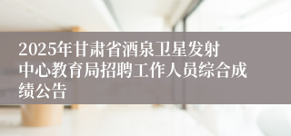 2025年甘肃省酒泉卫星发射中心教育局招聘工作人员综合成绩公告