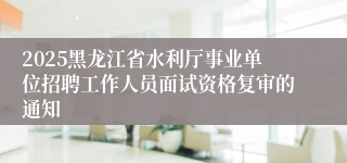 2025黑龙江省水利厅事业单位招聘工作人员面试资格复审的通知