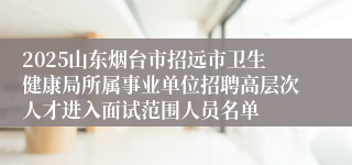 2025山东烟台市招远市卫生健康局所属事业单位招聘高层次人才进入面试范围人员名单