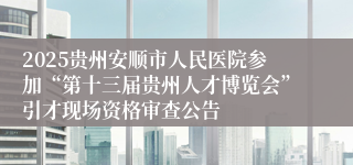 2025贵州安顺市人民医院参加“第十三届贵州人才博览会”引才现场资格审查公告