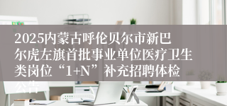 2025内蒙古呼伦贝尔市新巴尔虎左旗首批事业单位医疗卫生类岗位“1+N”补充招聘体检公告