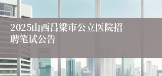 2025山西吕梁市公立医院招聘笔试公告