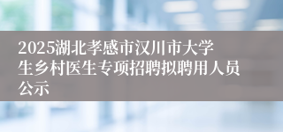 2025湖北孝感市汉川市大学生乡村医生专项招聘拟聘用人员公示