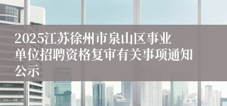2025江苏徐州市泉山区事业单位招聘资格复审有关事项通知公示