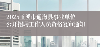 2025玉溪市通海县事业单位公开招聘工作人员资格复审通知
