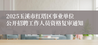 2025玉溪市红塔区事业单位公开招聘工作人员资格复审通知
