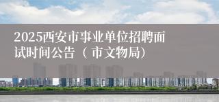 2025西安市事业单位招聘面试时间公告（ 市文物局）