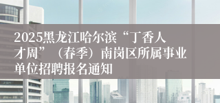 2025黑龙江哈尔滨“丁香人才周”（春季）南岗区所属事业单位招聘报名通知