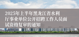 2025年上半年黑龙江省水利厅事业单位公开招聘工作人员面试资格复审的通知