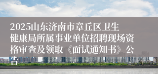 2025山东济南市章丘区卫生健康局所属事业单位招聘现场资格审查及领取《面试通知书》公告