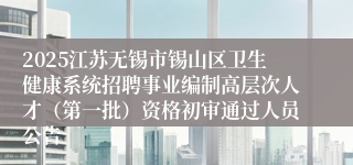2025江苏无锡市锡山区卫生健康系统招聘事业编制高层次人才（第一批）资格初审通过人员公告
