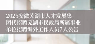 2025安徽芜湖市人才发展集团代招聘芜湖市民政局所属事业单位招聘编外工作人员7人公告