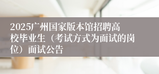 2025广州国家版本馆招聘高校毕业生（考试方式为面试的岗位）面试公告 