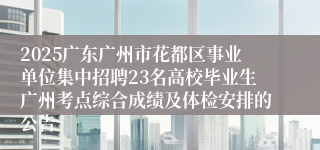 2025广东广州市花都区事业单位集中招聘23名高校毕业生广州考点综合成绩及体检安排的公告
