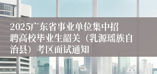 2025广东省事业单位集中招聘高校毕业生韶关（乳源瑶族自治县）考区面试通知