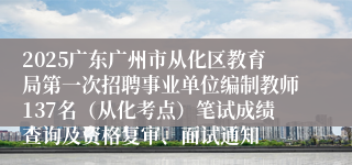 2025广东广州市从化区教育局第一次招聘事业单位编制教师137名（从化考点）笔试成绩查询及资格复审、面试通知