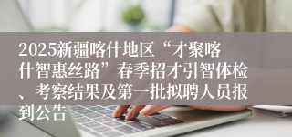 2025新疆喀什地区“才聚喀什智惠丝路”春季招才引智体检、考察结果及第一批拟聘人员报到公告