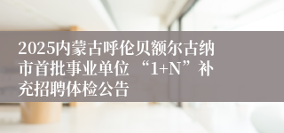 2025内蒙古呼伦贝额尔古纳市首批事业单位 “1+N”补充招聘体检公告