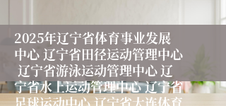 2025年辽宁省体育事业发展中心 辽宁省田径运动管理中心 辽宁省游泳运动管理中心 辽宁省水上运动管理中心 辽宁省足球运动中心 辽宁省大连体育学校2025年面向社会公开招聘工作人员面试前资