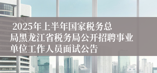  2025年上半年国家税务总局黑龙江省税务局公开招聘事业单位工作人员面试公告
