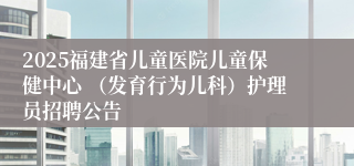 2025福建省儿童医院儿童保健中心 （发育行为儿科）护理员招聘公告