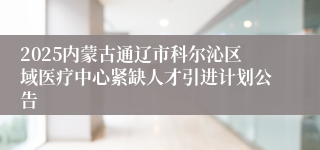2025内蒙古通辽市科尔沁区域医疗中心紧缺人才引进计划公告