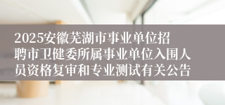 2025安徽芜湖市事业单位招聘市卫健委所属事业单位入围人员资格复审和专业测试有关公告
