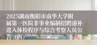 2025湖南衡阳市南华大学附属第一医院非事业编制招聘递补进入体检程序与综合考察人员公告（四）