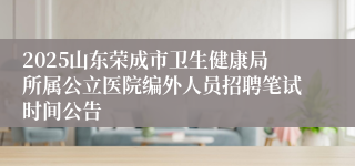 2025山东荣成市卫生健康局所属公立医院编外人员招聘笔试时间公告