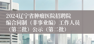 2024辽宁省肿瘤医院招聘院编合同制（非事业编）工作人员（第二批）公示（第二批）