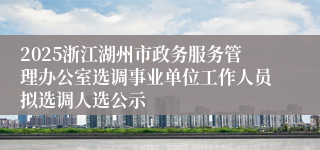 2025浙江湖州市政务服务管理办公室选调事业单位工作人员拟选调人选公示