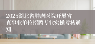 2025湖北省肿瘤医院开展省直事业单位招聘专业实操考核通知