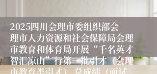 2025四川会理市委组织部会理市人力资源和社会保障局会理市教育和体育局开展“千名英才智汇凉山”行第一批引才（会理市教育类引才） 总成绩（面试成绩）、总成绩排名及拟进入体检人员公示