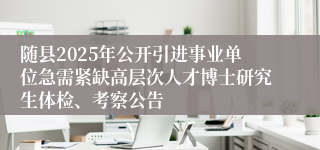 随县2025年公开引进事业单位急需紧缺高层次人才博士研究生体检、考察公告