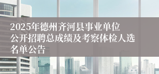 2025年德州齐河县事业单位公开招聘总成绩及考察体检人选名单公告