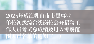 2025年威海乳山市市属事业单位初级综合类岗位公开招聘工作人员考试总成绩及进入考察范围人员名单的通知（一）