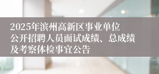 2025年滨州高新区事业单位公开招聘人员面试成绩、总成绩及考察体检事宜公告