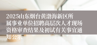 2025山东烟台黄渤海新区所属事业单位招聘高层次人才现场资格审查结果及初试有关事宜通知公示