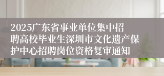 2025广东省事业单位集中招聘高校毕业生深圳市文化遗产保护中心招聘岗位资格复审通知