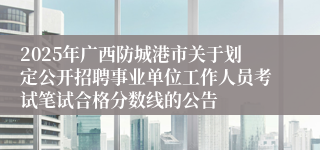 2025年广西防城港市关于划定公开招聘事业单位工作人员考试笔试合格分数线的公告