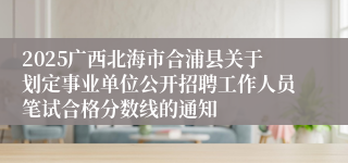 2025广西北海市合浦县关于划定事业单位公开招聘工作人员笔试合格分数线的通知