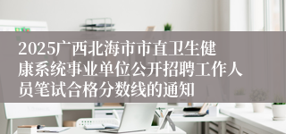 2025广西北海市市直卫生健康系统事业单位公开招聘工作人员笔试合格分数线的通知