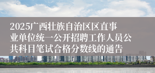 2025广西壮族自治区区直事业单位统一公开招聘工作人员公共科目笔试合格分数线的通告