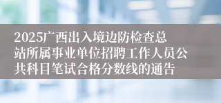 2025广西出入境边防检查总站所属事业单位招聘工作人员公共科目笔试合格分数线的通告 