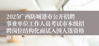 2025广西防城港市公开招聘事业单位工作人员考试市本级招聘岗位结构化面试入围人选资格审查公告