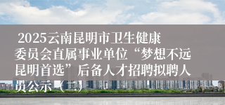  2025云南昆明市卫生健康委员会直属事业单位“梦想不远昆明首选”后备人才招聘拟聘人员公示（二）